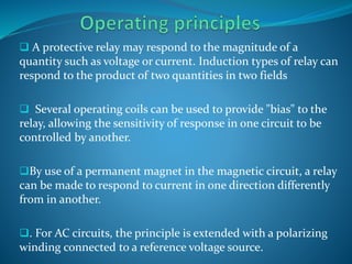  A protective relay may respond to the magnitude of a
quantity such as voltage or current. Induction types of relay can
respond to the product of two quantities in two fields
 Several operating coils can be used to provide "bias" to the
relay, allowing the sensitivity of response in one circuit to be
controlled by another.
By use of a permanent magnet in the magnetic circuit, a relay
can be made to respond to current in one direction differently
from in another.
. For AC circuits, the principle is extended with a polarizing
winding connected to a reference voltage source.
 