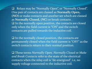  Relays may be “Normally Open”, or “Normally Closed”.
One pair of contacts are classed as Normally Open,
(NO) or make contacts and another set which are classed
as Normally Closed, (NC) or break contacts .
 In the normally open position, the contacts are closed
only when the field current is “ON” and the switch
contacts are pulled towards the inductive coil.
 In the normally closed position, the contacts are
permanently closed when the field current is “OFF” as the
switch contacts return to their normal position.
 These terms Normally Open, Normally Closed or Make
and Break Contacts refer to the state of the electrical
contacts when the relay coil is “de-energized”, i.e, no
supply voltage connected to the inductive coil.
 