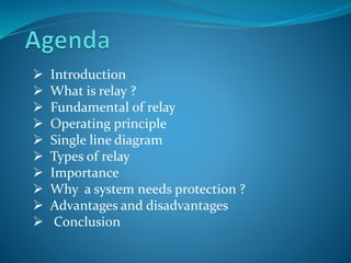  Introduction
 What is relay ?
 Fundamental of relay
 Operating principle
 Single line diagram
 Types of relay
 Importance
 Why a system needs protection ?
 Advantages and disadvantages
 Conclusion
 