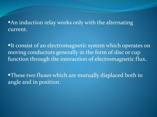 An induction relay works only with the alternating
current.
It consist of an electromagnetic system which operates on
moving conductors generally in the form of disc or cup
function through the interaction of electromagnetic flux.
These two fluxes which are mutually displaced both in
angle and in position.
 