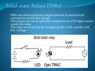 Solid-state Relays (SSRs)
SSRs use semiconductor output instead of mechanical
contacts to switch the circuit.
The output device is optically-coupled to an LED light source
inside the relay.
The relay is turned on by energizing this LED, usually with
low-voltage
 