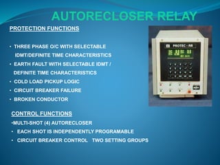 PROTECTION FUNCTIONS
• THREE PHASE O/C WITH SELECTABLE
IDMT/DEFINITE TIME CHARACTERISTICS
• EARTH FAULT WITH SELECTABLE IDMT /
DEFINITE TIME CHARACTERISTICS
• COLD LOAD PICKUP LOGIC
• CIRCUIT BREAKER FAILURE
• BROKEN CONDUCTOR
CONTROL FUNCTIONS
•MULTI-SHOT (4) AUTORECLOSER
• EACH SHOT IS INDEPENDENTLY PROGRAMABLE
• CIRCUIT BREAKER CONTROL TWO SETTING GROUPS
AUTORECLOSER RELAY
 