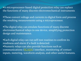 A microprocessor-based digital protection relay can replace
the functions of many discrete electromechanical instruments
These convert voltage and currents to digital form and process
the resulting measurements using a microprocessor.
The digital relay can emulate functions of many discrete
electromechanical relays in one device, simplifying protection
design and maintenance.
Each digital relay can run self-test routines to confirm its
readiness and alarm if a fault is detected.
Numeric relays can also provide functions such as
communications (SCADA) interface, monitoring of contact
inputs, metering, waveform analysis, and other useful features.
 