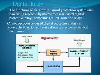 Digital Relay
The functions of electromechanical protection systems are
now being replaced by microprocessor-based digital
protective relays, sometimes called "numeric relays".
A microprocessor-based digital protection relay can
replace the functions of many discrete electromechanical
instruments
 