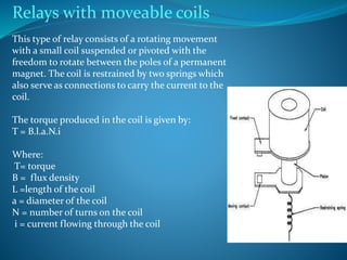 Relays with moveable coils
This type of relay consists of a rotating movement
with a small coil suspended or pivoted with the
freedom to rotate between the poles of a permanent
magnet. The coil is restrained by two springs which
also serve as connections to carry the current to the
coil.
The torque produced in the coil is given by:
T = B.l.a.N.i
Where:
T= torque
B = flux density
L =length of the coil
a = diameter of the coil
N = number of turns on the coil
i = current flowing through the coil
 