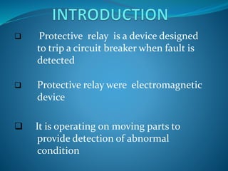  Protective relay is a device designed
to trip a circuit breaker when fault is
detected
 Protective relay were electromagnetic
device
 It is operating on moving parts to
provide detection of abnormal
condition
 