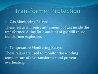  Gas Monitoring Relays:
These relays will sense any amount of gas inside the
transformer. A tiny little amount of gas will cause
transformer explosion.
 Temperature Monitoring Relays:
These relays are used to monitor the winding
temperature of the transformer and prevent
overheating.
 