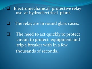  Electromechanical protective relay
use at hydroelectrical plant.
 The relay are in round glass cases.
 The need to act quickly to protect
circuit to protect equipment and
trip a breaker with in a few
thousands of seconds.
 