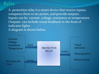PROTECTIVE
RELAY
Current
Voltage
Insulation
Temperature
Pick up levels
Time
Visual
indication
Warning alarm
Remove power
output
input
setting
A protection relay is a smart device that receive inputs,
compares them to set points, and provide outputs .
Inputs can be current ,voltage ,resistance or temperature.
Outputs can include visual feedback in the form of
indicator lights.
A diagram is shown below.
Relay
 