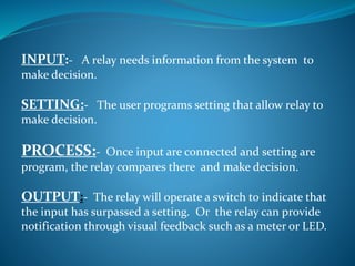INPUT:- A relay needs information from the system to
make decision.
SETTING:- The user programs setting that allow relay to
make decision.
PROCESS:- Once input are connected and setting are
program, the relay compares there and make decision.
OUTPUT:- The relay will operate a switch to indicate that
the input has surpassed a setting. Or the relay can provide
notification through visual feedback such as a meter or LED.
 