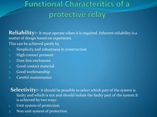 Reliability:- It must operate when it is required. Inherent reliability is a
matter of design based on experience.
This can be achieved partly by
1. Simplicity and robustness in construction
2. High contact pressure
3. Dust free enclosures
4. Good contact material
5. Good workmanship
6. Careful maintenance
Selectivity:- it should be possible to select which part of the system is
faulty and which is not and should isolate the faulty part of the system.It
is achieved by two ways:
1. Unit system of protection
2. Non unit system of protection
 