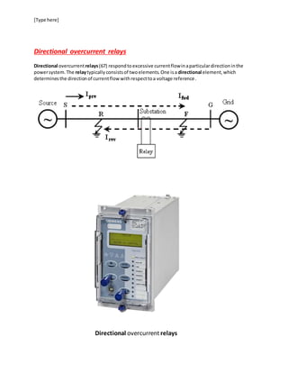 [Type here]
Directional overcurrent relays
Directional overcurrentrelays(67) respondtoexcessive currentflowinaparticulardirectioninthe
powersystem.The relaytypicallyconsistsof twoelements.One isa directional element,which
determinesthe directionof currentflow withrespecttoa voltage reference.
Directional overcurrentrelays
 