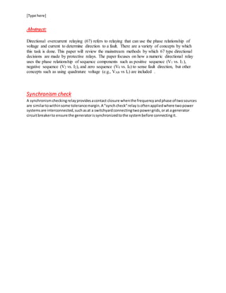 [Type here]
Abstract:
Directional overcurrent relaying (67) refers to relaying that can use the phase relationship of
voltage and current to determine direction to a fault. There are a variety of concepts by which
this task is done. This paper will review the mainstream methods by which 67 type directional
decisions are made by protective relays. The paper focuses on how a numeric directional relay
uses the phase relationship of sequence components such as positive sequence (V1 vs. I1 ),
negative sequence (V2 vs. I2), and zero sequence (V0 vs. I0) to sense fault direction, but other
concepts such as using quadrature voltage (e.g., VAB vs Ic) are included .
Synchronism check
A synchronismcheckingrelayprovidesacontact closure whenthe frequencyandphase of twosources
are similartowithinsome tolerancemargin.A "synchcheck"relayisoftenappliedwhere twopower
systemsare interconnected,suchasat a switchyardconnectingtwopowergrids,orat a generator
circuitbreakerto ensure the generatorissynchronizedtothe systembefore connectingit.
 