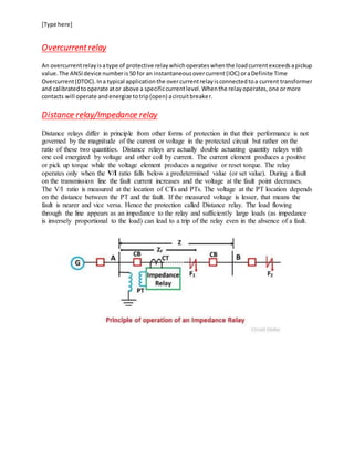 [Type here]
Overcurrentrelay
An overcurrentrelayisatype of protective relaywhichoperateswhenthe loadcurrentexceedsapickup
value.The ANSIdevice numberis50 for an instantaneousovercurrent(IOC) oraDefinite Time
Overcurrent(DTOC).Ina typical applicationthe overcurrentrelayisconnectedtoa current transformer
and calibratedtooperate ator above a specificcurrentlevel.Whenthe relayoperates,one ormore
contacts will operate andenergize totrip(open) acircuitbreaker.
Distance relay/Impedance relay
Distance relays differ in principle from other forms of protection in that their performance is not
governed by the magnitude of the current or voltage in the protected circuit but rather on the
ratio of these two quantities. Distance relays are actually double actuating quantity relays with
one coil energized by voltage and other coil by current. The current element produces a positive
or pick up torque while the voltage element produces a negative or reset torque. The relay
operates only when the V/I ratio falls below a predetermined value (or set value). During a fault
on the transmission line the fault current increases and the voltage at the fault point decreases.
The V/I ratio is measured at the location of CTs and PTs. The voltage at the PT location depends
on the distance between the PT and the fault. If the measured voltage is lesser, that means the
fault is nearer and vice versa. Hence the protection called Distance relay. The load flowing
through the line appears as an impedance to the relay and sufficiently large loads (as impedance
is inversely proportional to the load) can lead to a trip of the relay even in the absence of a fault.
 
