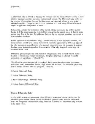 [Type here]
A differential relay is defined as the relay that operates when the phase difference of two or more
identical electrical quantities exceeds a predetermined amount. The differential relay works on
the principle of comparison between the phase angle and magnitude of two or more similar
electrical quantities. Comparing two electrical quantities in a circuit using differential relays is
simple in application and positive in action.
For example, consider the comparison of the current entering a protected line and the current
leaving it. If the current enters the protected line is more than the current leaves it, then the extra
current must flow in the fault. The difference between the two electrical quantities can operate a
relay to isolate the circuit.
For the operation of the differential relay, it should have two or more electrical quantities, and
these quantities should have a phase displacement (normally approximately 180). Any types of
the relay can operate as a differential relay depends on upon the way it is connected in a circuit.
In other words, it doesn’t depend on the construction of the relay it depends on the way it is
connected to the circuit.
Differential protection provides unit protection. The protected zone is exactly known by the
location of current and potential transformers. The phase difference is achieved by suitable
connections of secondaries of CTs and PTs.
The differential protection principle is employed for the protection of generator, generator-
transformer units, transformers, feeders, large motors, and bus-bars. The differential protection
relay is mainly classified into four categories. These are
1.Current Differential Relay
2.Voltage Differential Relay
3.Biased or Percentage Differential Relay
4.Voltage Balance Differential Relay
Current Differential Relay
A relay which senses and operates the phase difference between the current entering into the
electrical system and the current leaving the electrical system is called a current differential
relay. An arrangement of overcurrent relay connected to operate as a differential relay is shown
in the figure below.
 