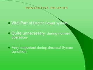 1
P R O T E C T I V E R E L AY I N G
 Vital Part of Electric Power system
 Quite unnecessary during normal
operation.
 Very important during abnormal System
condition.
 