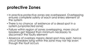 protective Zones
• In practice,protective zones are overlapped. Overlapping
ensures complete safety of each and every element of
the system
• There is no chance of existence of a dead spot in a
system,(unprotected zone)
• Failure within region of zones overlapping, more circuit
breakers get tripped than minimum necessary to
disconnect the faulty element
• Absence of overlaps means dead spot may exist, hence
circuit breakers lying within the zone may not trip even
though the fault occurs
 
