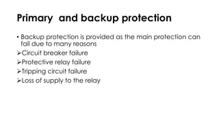 Primary and backup protection
• Backup protection is provided as the main protection can
fail due to many reasons
Circuit breaker failure
Protective relay failure
Tripping circuit failure
Loss of supply to the relay
 