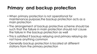 Primary and backup protection
• When primary protection is not operational for
maintenance purpose,the backup protection acts as a
main protection
• The arrangement of backup protective scheme should be
such that the failure in main protection should not cause
the failure in the backup protection as well
• This is satisfied if backup relaying and primary relaying do
not have anything common
• Generally backup protection is located at different
stations from the primary protection
 