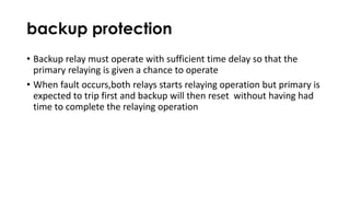 backup protection
• Backup relay must operate with sufficient time delay so that the
primary relaying is given a chance to operate
• When fault occurs,both relays starts relaying operation but primary is
expected to trip first and backup will then reset without having had
time to complete the relaying operation
 