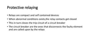 Protective relaying
• Relays are compact and self contained devices
• When abnormal conditions exists,the relay contacts get closed
• This in turn closes the trip circuit of a circuit breaker
• The circuit breaker are the ones that disconnects the faulty element
and are called upon by the relays
 