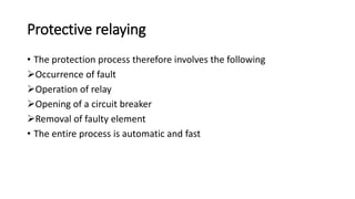 Protective relaying
• The protection process therefore involves the following
Occurrence of fault
Operation of relay
Opening of a circuit breaker
Removal of faulty element
• The entire process is automatic and fast
 