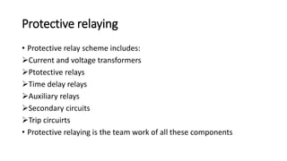 Protective relaying
• Protective relay scheme includes:
Current and voltage transformers
Ptotective relays
Time delay relays
Auxiliary relays
Secondary circuits
Trip circuirts
• Protective relaying is the team work of all these components
 
