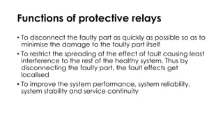 Functions of protective relays
• To disconnect the faulty part as quickly as possible so as to
minimise the damage to the faulty part itself
• To restrict the spreading of the effect of fault causing least
interference to the rest of the healthy system. Thus by
disconnecting the faulty part, the fault effects get
localised
• To improve the system performance, system reliability,
system stability and service continuity
 