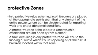 protective Zones
• In a protective relay scheme,circuit breakers are placed
at the appropriate points such that any element of the
entire power system can be disconnected for repairing
work and under abnormal conditions
• A protective zone is the separate zone which is
established around each system element
• A fault occurring in any protective zone will cause the
tripping of relays which causes opening of all the circuit
breakers located within that zone
 