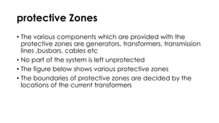 protective Zones
• The various components which are provided with the
protective zones are generators, transformers, transmission
lines ,busbars, cables etc
• No part of the system is left unprotected
• The figure below shows various protective zones
• The boundaries of protective zones are decided by the
locations of the current transformers
 