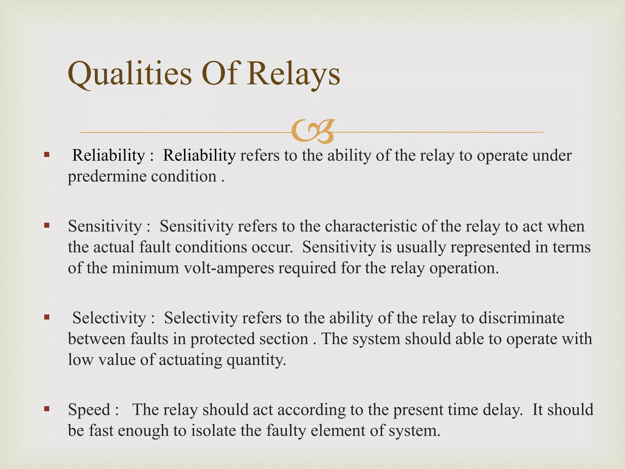 
 Reliability : Reliability refers to the ability of the relay to operate under
predermine condition .
 Sensitivity : Sensitivity refers to the characteristic of the relay to act when
the actual fault conditions occur. Sensitivity is usually represented in terms
of the minimum volt-amperes required for the relay operation.
 Selectivity : Selectivity refers to the ability of the relay to discriminate
between faults in protected section . The system should able to operate with
low value of actuating quantity.
 Speed : The relay should act according to the present time delay. It should
be fast enough to isolate the faulty element of system.
Qualities Of Relays
 