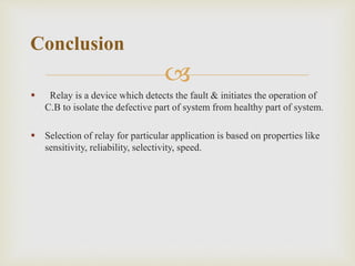 
 Relay is a device which detects the fault & initiates the operation of
C.B to isolate the defective part of system from healthy part of system.
 Selection of relay for particular application is based on properties like
sensitivity, reliability, selectivity, speed.
Conclusion
 