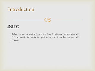 
Relay:
Relay is a device which detects the fault & initiates the operation of
C.B to isolate the defective part of system from healthy part of
system.
Introduction
 