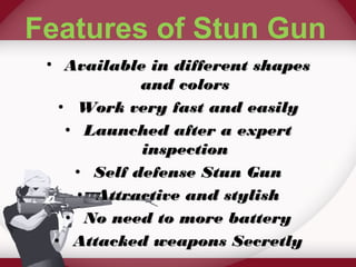 Features of Stun Gun 
• AAvvaaiillaabbllee iinn ddiiffffeerreenntt sshhaappeess 
aanndd ccoolloorrss 
• WWoorrkk vveerryy ffaasstt aanndd eeaassiillyy 
• LLaauunncchheedd aafftteerr aa eexxppeerrtt 
iinnssppeeccttiioonn 
• SSeellff ddeeffeennssee SSttuunn GGuunn 
• AAttttrraaccttiivvee aanndd ssttyylliisshh 
• NNoo nneeeedd ttoo mmoorree bbaatttteerryy 
• AAttttaacckkeedd wweeaappoonnss SSeeccrreettllyy 
 