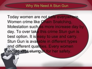 Why We Need A Stun Gun 
Today women are not safe everywhere. 
Women crime like Chain Snatching, 
Molestation such as more increase day by 
day. To over take this crime Stun gun is 
best option. It is easy to use and carry. 
Stun Gun is available in different types 
and different qualities. Every women 
should kept stun gun for her safety. 
 