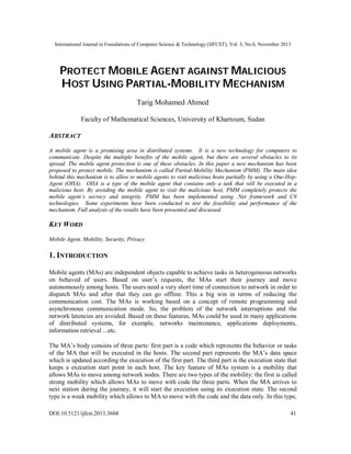 International Journal in Foundations of Computer Science & Technology (IJFCST), Vol. 3, No.6, November 2013

PROTECT MOBILE AGENT AGAINST MALICIOUS
HOST USING PARTIAL-MOBILITY MECHANISM
Tarig Mohamed Ahmed
Faculty of Mathematical Sciences, University of Khartoum, Sudan

ABSTRACT
A mobile agent is a promising area in distributed systems. It is a new technology for computers to
communicate. Despite the multiple benefits of the mobile agent, but there are several obstacles to its
spread. The mobile agent protection is one of these obstacles. In this paper a new mechanism has been
proposed to protect mobile. The mechanism is called Partial-Mobility Mechanism (PMM). The main idea
behind this mechanism is to allow to mobile agents to visit malicious hosts partially by using a One-HopAgent (OHA). OHA is a type of the mobile agent that contains only a task that will be executed in a
malicious host. By avoiding the mobile agent to visit the malicious host, PMM completely protects the
mobile agent’s secrecy and integrity. PMM has been implemented using .Net framework and C#
technologies. Some experiments have been conducted to test the feasibility and performance of the
mechanism. Full analysis of the results have been presented and discussed.

KEY WORD
Mobile Agent, Mobility, Security, Privacy

1. INTRODUCTION
Mobile agents (MAs) are independent objects capable to achieve tasks in heterogeneous networks
on behaved of users. Based on user’s requests, the MAs start their journey and move
autonomously among hosts. The users need a very short time of connection to network in order to
dispatch MAs and after that they can go offline. This a big win in terms of reducing the
communication cost. The MAs is working based on a concept of remote programming and
asynchronous communication mode. So, the problem of the network interruptions and the
network latencies are avoided. Based on these features, MAs could be used in many applications
of distributed systems, for example, networks maintenance, applications deployments,
information retrieval ...etc.
The MA’s body consists of three parts: first part is a code which represents the behavior or tasks
of the MA that will be executed in the hosts. The second part represents the MA’s data space
which is updated according the execution of the first part. The third part is the execution state that
keeps a execution start point in each host. The key feature of MAs system is a mobility that
allows MAs to move among network nodes. There are two types of the mobility: the first is called
strong mobility which allows MAs to move with code the three parts. When the MA arrives to
next station during the journey, it will start the execution using its execution state. The second
type is a weak mobility which allows to MA to move with the code and the data only. In this type,
DOI:10.5121/ijfcst.2013.3604

41

 