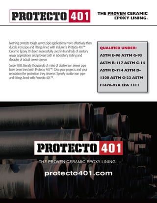 THE PROVEN CERAMIC
EPOXY LINING.
QUALIFIED UNDER:
ASTM E-96 ASTM G-95
ASTM B-117 ASTM G-14
ASTM D-714 ASTM D-
1308 ASTM G-22 ASTM
F1476-95A EPA 1311
Nothing protects tough sewer pipe applications more effectively than
ductile iron pipe and fittings lined with Induron’s Protecto 401™
Ceramic Epoxy. It’s been successfully used in hundreds of sanitary
sewer applications and proven both in laboratory testing and
decades of actual sewer service.
Since 1981, literally thousands of miles of ductile iron sewer pipe
have been lined with Protecto 401™. Give your projects and your
reputation the protection they deserve. Specify ductile iron pipe
and fittings lined with Protecto 401™.
 
