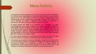 Los programas de salud ocupacional son uno de los grandes logros de los trabajadores.
En Colombia vienen implementándose formalmente desde finales de los años setenta,
cuando la ley 9 de 1979 dedicó el Título III al particular. Progresivamente fueron
ampliándose las normas y procedimientos hasta llegar al Decreto 1295 de 1994, por el
cual el Ministerio de Trabajo y Seguridad Social establece la organización y
administración del Sistema General de Riesgos Profesionales -SGRP.
El objetivo general del SGRP es la promoción de la seguridad y la salud.
Fundamentalmente busca prevenir riesgos en el trabajo, para evitar accidentes y
enfermedades laborales. Constituye pues un amplio campo de estudio y de acción, que
en los últimos veinte años ha venido adquiriendo rigor profesional. Son muchos los
médicos, psicólogos, ingenieros, abogados, y administradores—principalmente— que se
han especializado en esta rama, recientemente denominada HSEQ (Salud, Seguridad,
Ambiente y Calidad, por sus siglas en inglés).
Con tantos actores interesados, es razonable que este campo haya tenido una rápida
evolución. Cada vez se incorporan procedimientos más novedosos y efectivos.
Precisamente para actualizar la normativa colombiana, se expidió la ley 1562 de 2012,
cuyo principal aporte consistió en reemplazar el Programa de Salud Ocupacional, por
el Sistema de Gestión de la Seguridad y la Salud en el Trabajo -SGSST. La
reglamentación de esta ley llegó dos años después, con el decreto 1443 de 2014, el cual
constituye un manual para implementar el SG-SST en todas las organizaciones.
 