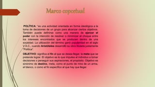 POLÍTICA: “es una actividad orientada en forma ideológica a la
toma de decisiones de un grupo para alcanzar ciertos objetivos.
También puede definirse como una manera de ejercer el
poder con la intención de resolver o minimizar el choque entre
los intereses encontrados que se producen dentro de una
sociedad. La utilización del término ganó popularidad en el siglo
V A.C., cuando Aristóteles desarrolló su obra titulada justamente
“Política”.
OBJETIVO: significa el fin al que se desea llegar, la meta que se
pretende lograr. El objetivo es lo que impulsa al individuo a tomar
decisiones o perseguir sus aspiraciones, el propósito. Objetivo es
sinónimo de destino, meta, como el punto de mira de un arma,
el blanco, o como el fin específico al que hay que llegar.
 