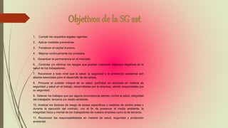 1. Cumplir los requisitos legales vigentes.
2. Aplicar medidas preventivas.
3. Fortalecer el capital humano.
4. Mejorar continuamente los procesos.
5. Garantizar la permanencia en el mercado.
6. Controlar y/o eliminar los riesgos que puedan ocasionar impactos negativos en la
salud de los trabajadores.
7. Reconocer a todo nivel que la salud, la seguridad y la protección ambiental son
aliados esenciales para el desarrollo de las tareas.
8. Procurar el cuidado integral de su salud, participar en acciones en materia de
seguridad y salud en el trabajo, desarrolladas por la empresa, siendo responsables por
su seguridad.
9. Detener los trabajos que por alguna circunstancia atenten contra la salud, integridad
del trabajador, terceros y/o medio ambiente.
10. Analizar los factores de riesgo de tareas específicas y medidas de control antes y
durante la ejecución del contrato, con el fin de preservar el medio ambiente, la
integridad física y mental de los trabajadores de nuestra empresa como la de terceros.
11. Reconocer las responsabilidades en materia de salud, seguridad y protección
ambiental.
 