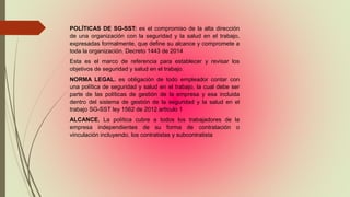 POLÍTICAS DE SG-SST: es el compromiso de la alta dirección
de una organización con la seguridad y la salud en el trabajo,
expresadas formalmente, que define su alcance y compromete a
toda la organización. Decreto 1443 de 2014
Esta es el marco de referencia para establecer y revisar los
objetivos de seguridad y salud en el trabajo.
NORMA LEGAL. es obligación de todo empleador contar con
una política de seguridad y salud en el trabajo, la cual debe ser
parte de las políticas de gestión de la empresa y esa incluida
dentro del sistema de gestión de la seguridad y la salud en el
trabajo SG-SST ley 1562 de 2012 articulo 1
ALCANCE. La política cubre a todos los trabajadores de la
empresa independientes de su forma de contratación o
vinculación incluyendo, los contratistas y subcontratista
 