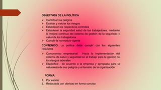 OBJETIVOS DE LA POLÍTICA
 Identificar los peligros
 Evaluar y valorar los riesgos
 Establecer los respectivos controles
 Establecer la seguridad salud de los trabajadores, mediante
la mejora continua del sistema de gestión de la seguridad y
salud de los trabajadores
 Cumplir la normativa vigente
CONTENIDO. La política debe cumplir con los siguientes
requisitos
 Compromiso empresarial: Hacia la implementación del
sistema de salud y seguridad en el trabajo para la gestión de
los riesgos laborales
 Especifica : de acuerdo a la empresa y apropiada para la
naturaleza de sus peligros y el tamaño de la organización
FORMA:
1. Por escrito
2. Redactada con claridad en forma concisa
 