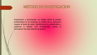 Exploratoria y documental: se indaga sobre la posible
problemática en la empresa, el estado de su estructura
respeto al tema de salud, identificamos la problemática y
pasamos a realizar una investigación acerca la
formulación de este sistema de gestión.
 