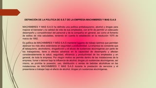 DEFINICIÓN DE LA POLITICA DE S.S.T DE LA EMPRESA MACHIMBRES Y MAS S.A.S
MACHIMBRES Y MAS S.A.S ha definido una política antitabaquismo, alcohol y drogas para
mejorar el bienestar y la calidad de vida de sus empleados, con el fin de permitir un adecuado
desempeño y competitividad del personal y de la compañía en general, así como el fomento
de estilos de vida saludables, teniendo en cuenta lo establecido en la resolución 1075 de
marzo de 1992.
Es política de MACHIMBRES Y MÁS S.A.S mantener lugares de trabajo óptimos que permitan
alcanzar los más altos estándares en seguridad y productividad. La empresa es consiente que
el tabaquismo, alcoholismo, drogadicción y el abuso de sustancias alucinógenas por parte de
los trabajadores, tiene a efectos adversos en la capacidad de desempeño y afectan
considerablemente la salud, seguridad, eficiencia y productividad de los empleados y en
general, de toda la empresa. Por ningún motivo se permite dentro de las instalaciones de la
empresa, fumar o laborar bajo la influencia de alcohol, drogas y/o sustancias alucinógenas, así
mismo, se prohíbe la posesión, uso, distribución o ventas de bebidas alcohólicas en las
instalaciones de MACHIMBRES Y MAS S.A.S durante la prestación de servicios y el
presentarse a trabajar bajo el efecto de alcohol, drogas y/o sustancias alucinógenas.
 