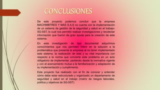 De este proyecto podemos concluir que la empresa
MACHIMBTRES Y MAS S.A.S no cuenta con la implementación
de un sistema de gestión de la seguridad y salud en el trabajo-
SG-SST, lo cual nos permitió realizar investigaciones y recolectar
información que fueron de gran ayuda para la creación de este
sistema.
En esta investigación de tipo documental adquirimos
conocimientos que nos permiten inferir en la solución a la
problemática que presenta la empresa al no tener implementado
este sistema, la realización de este y su vital importancia con
respecto a la norma que convierte este problema en un acto
obligatorio de implementar, partiendo desde la normativa vigente
y con el acercamiento mutua a la familiarización y adaptación de
su implementación y cumplimiento.
Este proyecto fue realizado con el fin de conocer y entender
cómo debe estar estructurado y organizado un departamento de
seguridad y salud en el trabajo (matriz de riesgos laborales,
política y objetivos de SG-SST)
 