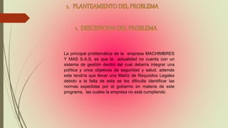 La principal problemática de la empresa MACHIMBRES
Y MAS S.A.S, es que la actualidad no cuenta con un
sistema de gestión dentro del cual debería integrar una
política y unos objetivos de seguridad y salud, además
este tendría que llevar una Matriz de Requisitos Legales
debido a la falta de esta se les dificulta identificar las
normas expedidas por el gobierno en materia de este
programa, las cuales la empresa no está cumpliendo
 