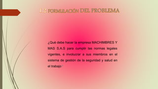¿Qué debe hacer la empresa MACHIMBRES Y
MAS S.A.S para cumplir las normas legales
vigentes, e involucrar a sus miembros en el
sistema de gestión de la seguridad y salud en
el trabajo?
 