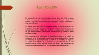 La realización de este proyecto es importante dado que toda empresa
debe tener a su cargo una matriz de requisitos legales, unos objetivos de
higiene y seguridad, las políticas de SG-SST para Conocer e identificar a
que está expuesta
En nuestro caso una matriz de requisitos legales es una herramienta muy
importante dado, que ayuda no solo a tener un control sobre las normas
que aplica respecto a la labor que realizan los trabajadores. Si no también
en qué están fallando, cuales leyes está aplicando y cuales no están
haciendo cumplir.
Para nosotros como estudiantes de seguridad y salud en el trabajo es
importante tener un adecuado conocimiento sobre elaboración y manejo
de una matriz de requisitos legales, las políticas de SG-SST y los objetivos
de higiene que podemos o no encontrar en una empresa, por lo cual
debemos saber cómo elaborar estos, las leyes que respaldan las
actividades de los empleados de accidentes e incidentes de trabajo.
 