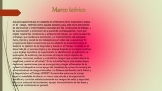 Salud ocupacional que en adelante se entenderá como Seguridad y Salud
en el Trabajo, “definida como aquella disciplina que trata de la prevención
de las lesiones y enfermedades causadas por las condiciones de trabajo, y
de la protección y promoción de la salud de los trabajadores. Tiene por
objeto mejorar las condiciones y ambiente de trabajo, así como la salud en
el trabajo, que conlleva la promoción y el mantenimiento del bienestar
físico, mental y social de los trabajadores en todas las ocupaciones “El
programa de Salud ocupacional que en adelante se entenderá como el
Sistema de Gestión de la Seguridad y Salud en el Trabajo “consiste en el
desarrollo de un proceso lógico y por etapas, basado en la mejora continua
y que incluye la política, la organización, la planificación, la aplicación, la
evaluación, la auditoría y las acciones de mejora con el objetivo de
anticipar, reconocer, evaluar y controlar los riesgos que puedan afectar la
seguridad y salud en el trabajo”. En la actualidad en el país existen leyes,
decretos y resoluciones que se encargan de proteger el bienestar de la
población trabajadora con el apoyo del ministerio de protección social y las
administradoras de riesgos laborales. Un Sistema de Gestión de la Salud y
la Seguridad en el Trabajo (SGSST) fomenta los entornos de trabajo
seguro y saludable al ofrecer un marco que permite a la organización
identificar y controlar satisfactoriamente sus riesgos de salud y seguridad,
reducir el potencial de accidentes, apoyar el cumplimiento de las leyes y
mejorar el rendimiento en general.
 