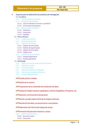 Elaboración de proyectos
UCV - CIS
Alex Hoyos Diaz
Pagina ---- B
V. Esquema para la elaboración de proyectos de investigación
5.1 El problema
5.1.2 Título descriptivo del proyecto.
5.1.3 Formulación del problema.
5.1.3.1 ¿Qué se entiende por formular un problema?
5.1.3.2 La formulación del problema
5.1.4 Objetivos de la investigación.
5.1.4.1 Justificación
5.1.4.2 Limitaciones
5.1.4.3 Viabilidad
5.2 Marco referencia
5.2.2 Fundamentos teóricos.
5.2.3 Antecedentes del tema.
5.2.4 Elaboración de hipótesis.
5.2.4.1 Hipótesis de primer grado
5.2.4.2 Hipótesis de segundo grado
5.2.4.3 Hipótesis de tercer grado
5.2.4.4 Hipótesis nula
5.2.5 Identificación de las variables.
5.2.5.1 Variable independiente
5.2.5.2 Variable dependiente
5.3 Metodología
5.3.2 Diseño y técnicas de recolección de información.
5.3.3 Población y muestra.
5.3.4 Técnicas de análisis.
5.3.5 Sistema de codificación y tabulación.
5.3.6 Índice analítico tentativo del proyecto.
5.3.7 Guía de trabajo de campo.
Estudio previo o sondeo.
Diseño de la muestra.
Preparación de los materiales de recolección de datos.
Equipo de trabajo necesario: grabadoras, cámaras fotográficas, filmadoras, etc.
Selección y entrenamiento de personal.
Revista y prueba experimental de las etapas anteriores.
Recolección de datos, ya sea primarios o secundarios.
Elaboración del informe del trabajo de campo.
Estimación del personal necesario y costos.
5.3.8 Aspectos administrativos
5.3.8.1 Recursos humanos.
5.3.8.2 Presupuesto.
 